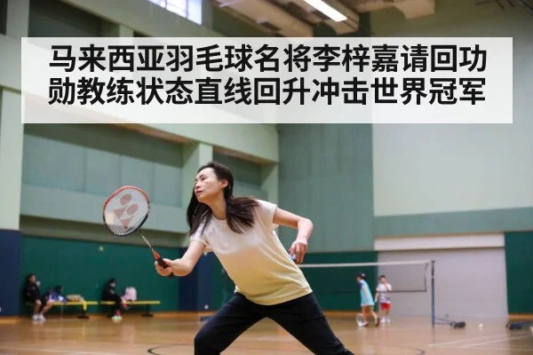 马来西亚羽毛球名将李梓嘉请回功勋教练状态直线回升冲击世界冠军